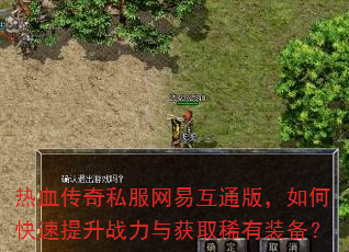 热血传奇私服网易互通版,如何快速提升战力与获取稀有装备? 热血传奇私服网易互通版,如何快速提升战力与获取稀有装备?